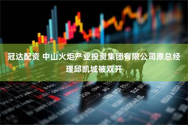 冠达配资 中山火炬产业投资集团有限公司原总经理邱凯城被双开
