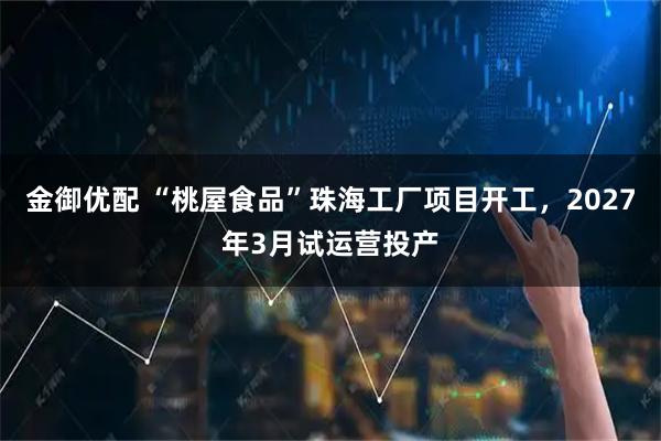 金御优配 “桃屋食品”珠海工厂项目开工，2027年3月试运营投产