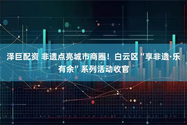 泽巨配资 非遗点亮城市商圈！白云区“享非遗·乐有余”系列活动收官