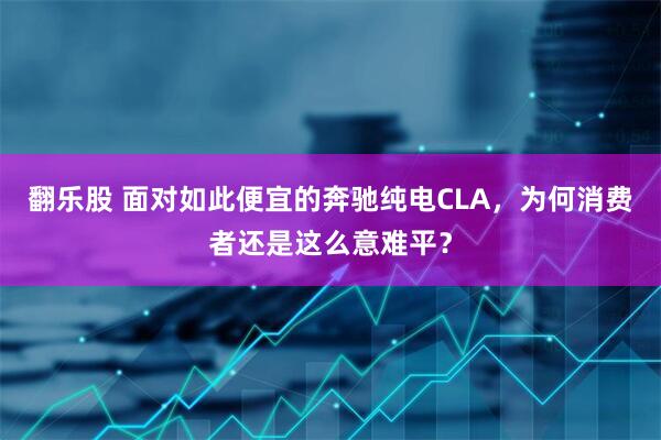 翻乐股 面对如此便宜的奔驰纯电CLA，为何消费者还是这么意难平？