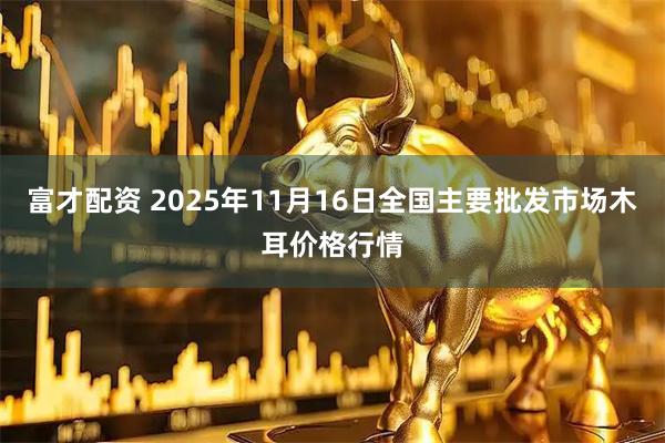 富才配资 2025年11月16日全国主要批发市场木耳价格行情