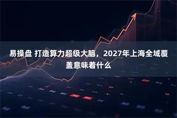 易操盘 打造算力超级大脑，2027年上海全域覆盖意味着什么
