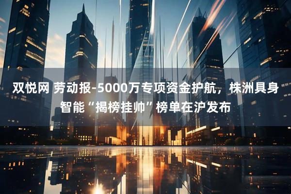 双悦网 劳动报-5000万专项资金护航，株洲具身智能“揭榜挂帅”榜单在沪发布