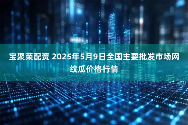 宝聚荣配资 2025年5月9日全国主要批发市场网纹瓜价格行情