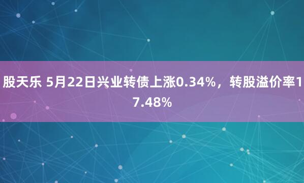股天乐 5月22日兴业转债上涨0.34%，转股溢价率17.48%