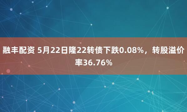 融丰配资 5月22日隆22转债下跌0.08%，转股溢价率36.76%