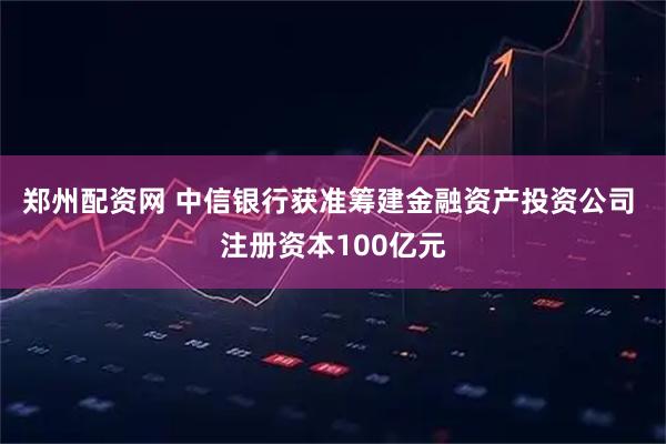 郑州配资网 中信银行获准筹建金融资产投资公司 注册资本100亿元