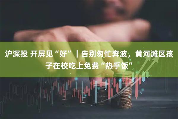 沪深投 开屏见“好”｜告别匆忙奔波，黄河滩区孩子在校吃上免费“热乎饭”