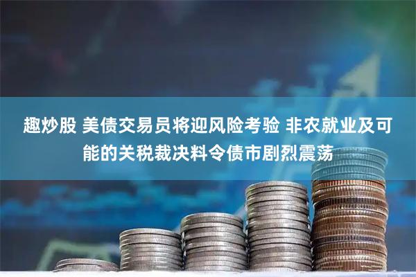 趣炒股 美债交易员将迎风险考验 非农就业及可能的关税裁决料令债市剧烈震荡