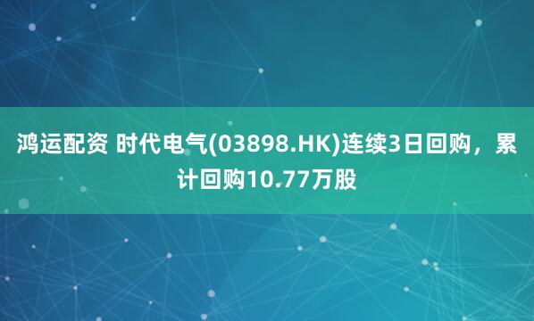鸿运配资 时代电气(03898.HK)连续3日回购，累计回购10.77万股