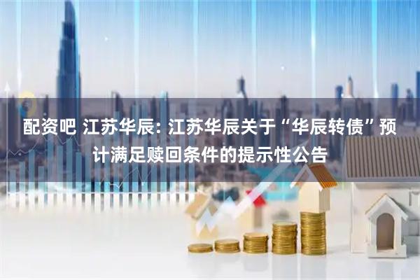 配资吧 江苏华辰: 江苏华辰关于“华辰转债”预计满足赎回条件的提示性公告